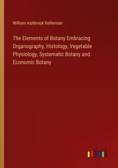 The Elements of Botany Embracing Organography, Histology, Vegetable Physiology, Systematic Botany and Economic Botany