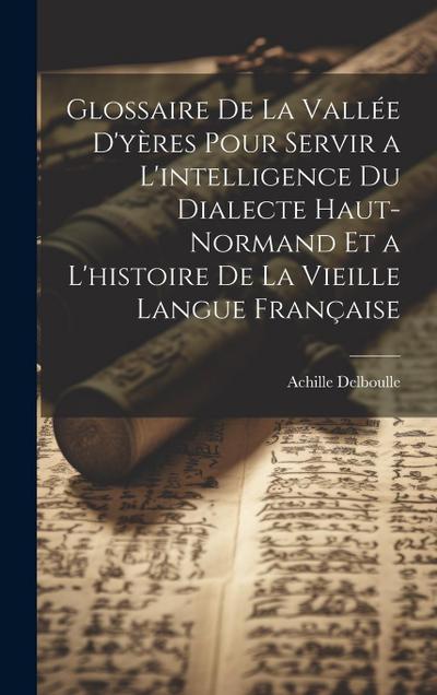 Glossaire De La Vallée D’yères Pour Servir a L’intelligence Du Dialecte Haut-Normand Et a L’histoire De La Vieille Langue Française