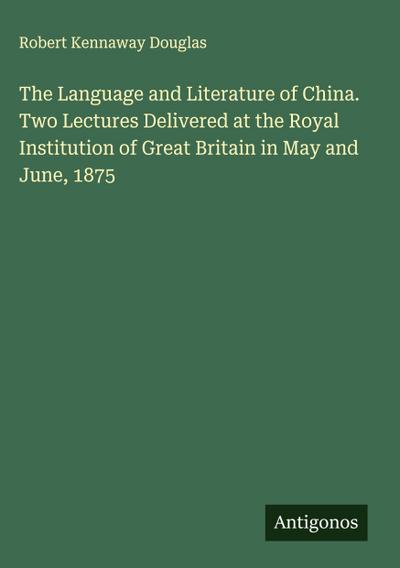 The Language and Literature of China. Two Lectures Delivered at the Royal Institution of Great Britain in May and June, 1875