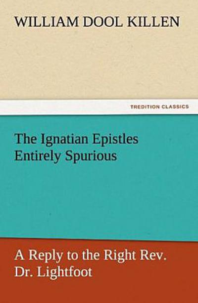 The Ignatian Epistles Entirely Spurious A Reply to the Right Rev. Dr. Lightfoot