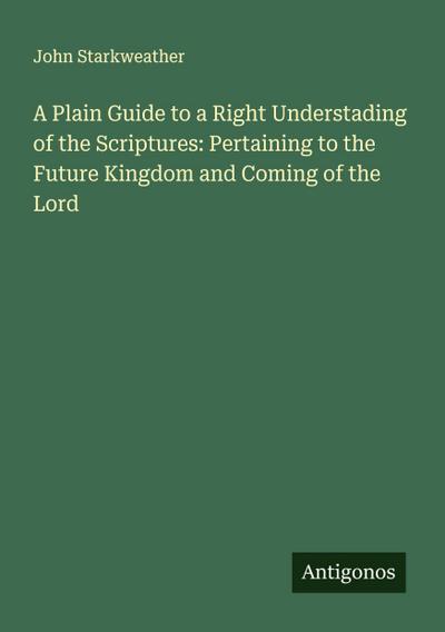 A Plain Guide to a Right Understading of the Scriptures: Pertaining to the Future Kingdom and Coming of the Lord
