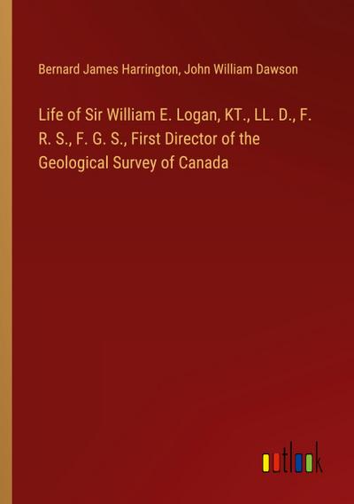 Life of Sir William E. Logan, KT., LL. D., F. R. S., F. G. S., First Director of the Geological Survey of Canada