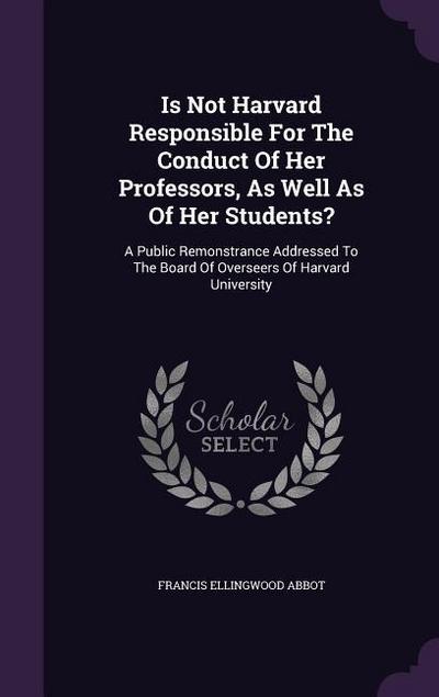 Is Not Harvard Responsible For The Conduct Of Her Professors, As Well As Of Her Students?: A Public Remonstrance Addressed To The Board Of Overseers O