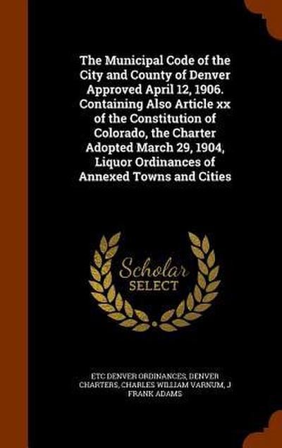 The Municipal Code of the City and County of Denver Approved April 12, 1906. Containing Also Article xx of the Constitution of Colorado, the Charter A
