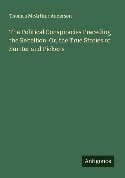 The Political Conspiracies Preceding the Rebellion. Or, the True Stories of Sumter and Pickens