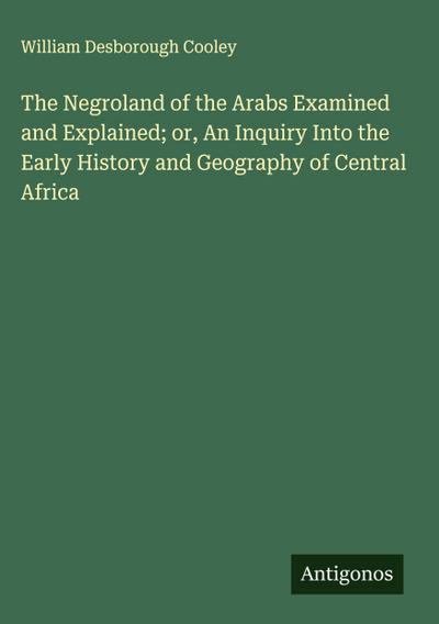 The Negroland of the Arabs Examined and Explained; or, An Inquiry Into the Early History and Geography of Central Africa