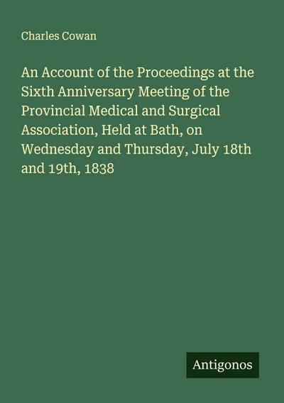 An Account of the Proceedings at the Sixth Anniversary Meeting of the Provincial Medical and Surgical Association, Held at Bath, on Wednesday and Thursday, July 18th and 19th, 1838