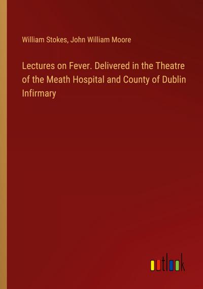 Lectures on Fever. Delivered in the Theatre of the Meath Hospital and County of Dublin Infirmary