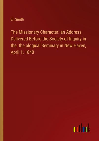 The Missionary Character: an Address Delivered Before the Society of Inquiry in the  the ological Seminary in New Haven, April 1, 1840