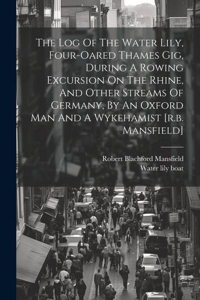 The Log Of The Water Lily, Four-oared Thames Gig, During A Rowing Excursion On The Rhine, And Other Streams Of Germany, By An Oxford Man And A Wykehamist [r.b. Mansfield]