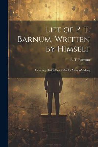 Life of P. T. Barnum, Written by Himself; Including His Golden Rules for Money-making