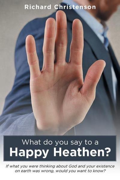 What Do You Say to a Happy Heathen?: If What You Were Thinking about God and Your Existence on Earth Was Wrong, Would You Want to Know?