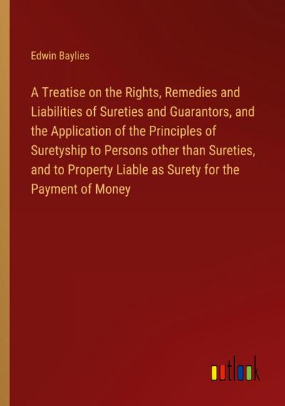 A Treatise on the Rights, Remedies and Liabilities of Sureties and Guarantors, and the Application of the Principles of Suretyship to Persons other than Sureties, and to Property Liable as Surety for the Payment of Money