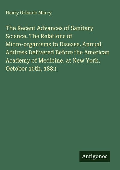 The Recent Advances of Sanitary Science. The Relations of Micro-organisms to Disease. Annual Address Delivered Before the American Academy of Medicine, at New York, October 10th, 1883