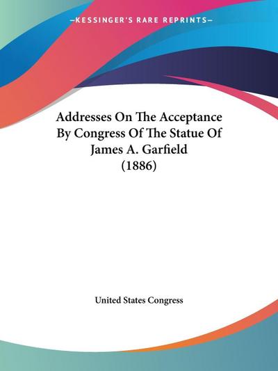 Addresses On The Acceptance By Congress Of The Statue Of James A. Garfield (1886)