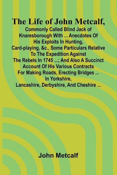 The life of John Metcalf, commonly called Blind Jack of Knaresborough with ... anecdotes of his exploits in hunting, card-playing, &c., some particulars relative to the expedition against the rebels in 1745 ...; and also a succinct account of his various