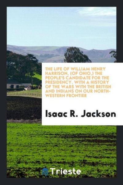 The life of William Henry Harrison, (of Ohio,) the people’s candidate for the presidency. With a history of the wars with the british and indians on our north-western frontier