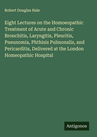 Eight Lectures on the Homoeopathic Treatment of Acute and Chronic Bronchitis, Laryngitis, Pleuritis, Pneunomia, Phthisis Pulmonalis, and Pericarditis, Delivered at the London Homeopathic Hospital