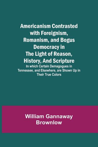 Americanism Contrasted with Foreignism, Romanism, and Bogus Democracy in the Light of Reason, History, and Scripture; In which Certain Demagogues in Tennessee, and Elsewhere, are Shown Up in Their True Colors
