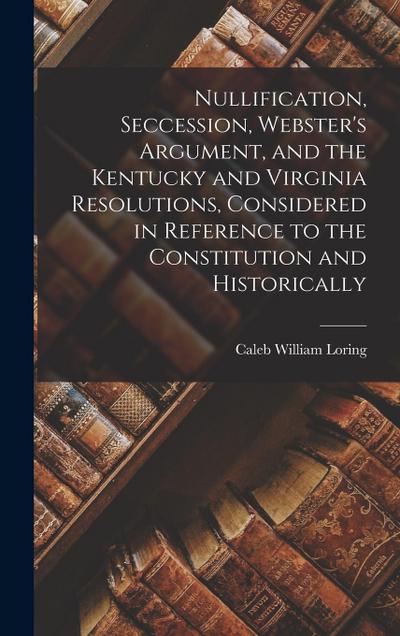 Nullification, Seccession, Webster’s Argument, and the Kentucky and Virginia Resolutions, Considered in Reference to the Constitution and Historically