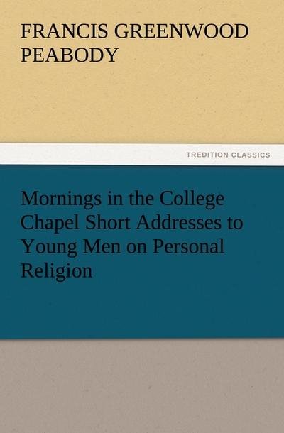 Mornings in the College Chapel Short Addresses to Young Men on Personal Religion