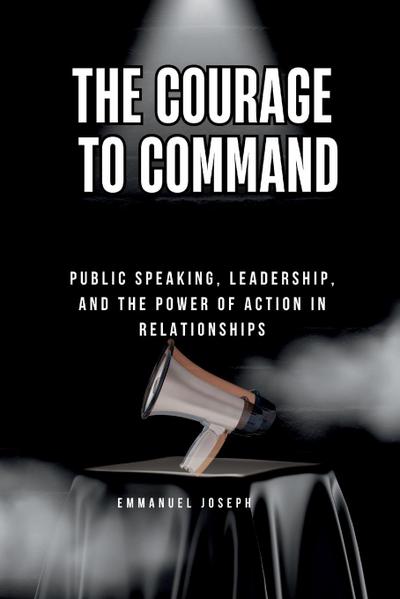 The Courage to Command, Public Speaking, Leadership, and the Power of Action in Relationships