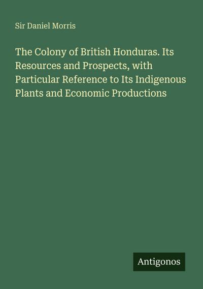 The Colony of British Honduras. Its Resources and Prospects, with Particular Reference to Its Indigenous Plants and Economic Productions