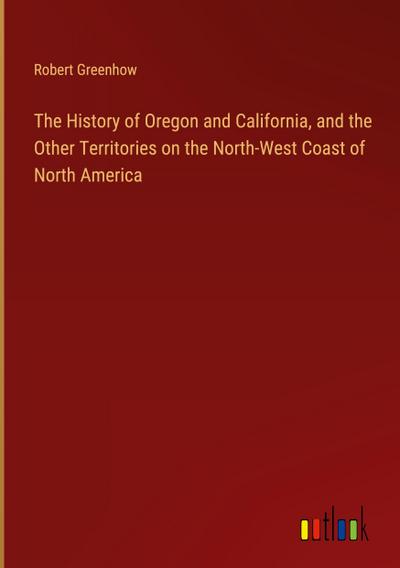 The History of Oregon and California, and the Other Territories on the North-West Coast of North America