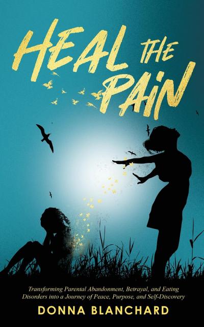 Heal The Pain - Transforming parental abandonment, betrayals, and an eating disorder into peace, purpose and self-discovery