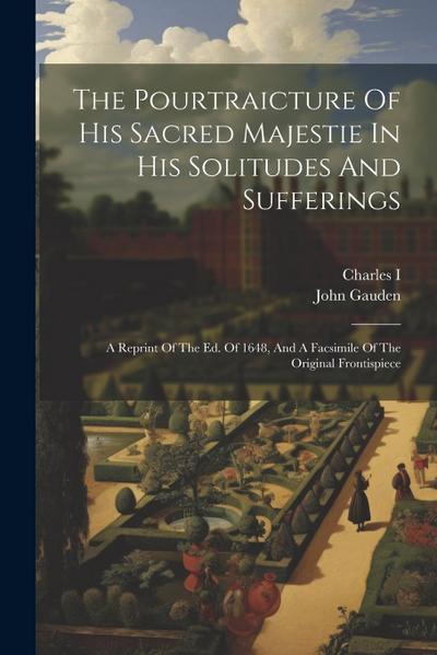The Pourtraicture Of His Sacred Majestie In His Solitudes And Sufferings: A Reprint Of The Ed. Of 1648, And A Facsimile Of The Original Frontispiece