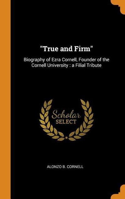 True and Firm: Biography of Ezra Cornell, Founder of the Cornell University: A Filial Tribute