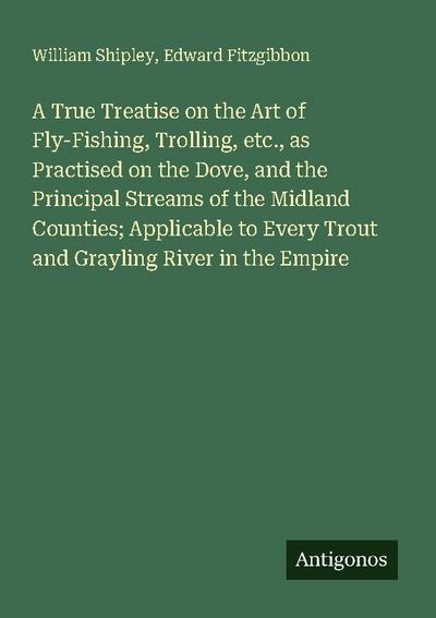 A True Treatise on the Art of Fly-Fishing, Trolling, etc., as Practised on the Dove, and the Principal Streams of the Midland Counties; Applicable to Every Trout and Grayling River in the Empire