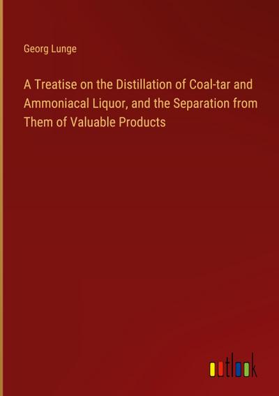 A Treatise on the Distillation of Coal-tar and Ammoniacal Liquor, and the Separation from Them of Valuable Products