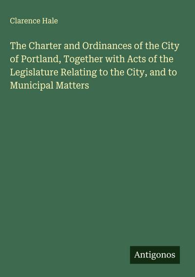 The Charter and Ordinances of the City of Portland, Together with Acts of the Legislature Relating to the City, and to Municipal Matters