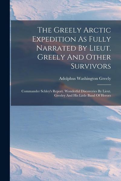 The Greely Arctic Expedition As Fully Narrated By Lieut. Greely And Other Survivors: Commander Schley’s Report. Wonderful Discoveries By Lieut. Greele