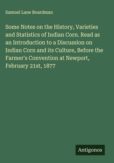 Some Notes on the History, Varieties and Statistics of Indian Corn. Read as an Introduction to a Discussion on Indian Corn and its Culture, Before the Farmer’s Convention at Newport, February 21st, 1877