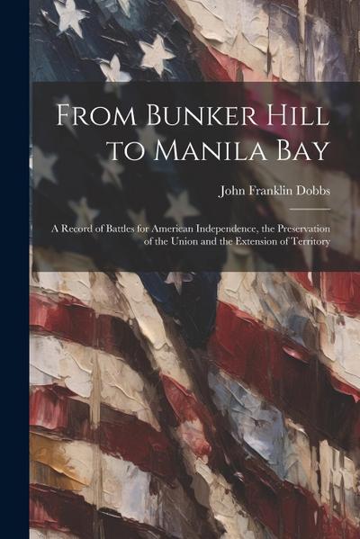 From Bunker Hill to Manila Bay: A Record of Battles for American Independence, the Preservation of the Union and the Extension of Territory