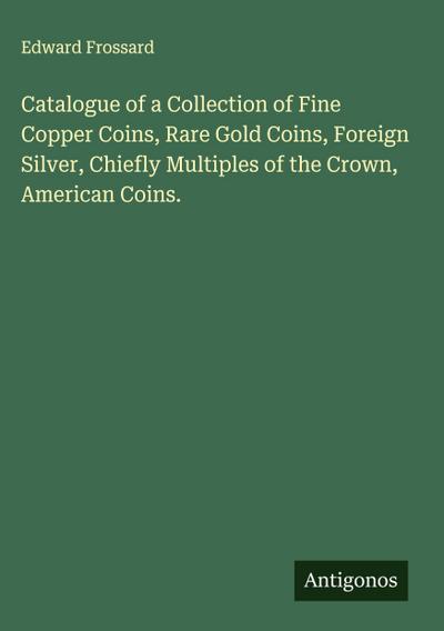 Catalogue of a Collection of Fine Copper Coins, Rare Gold Coins, Foreign Silver, Chiefly Multiples of the Crown, American Coins.