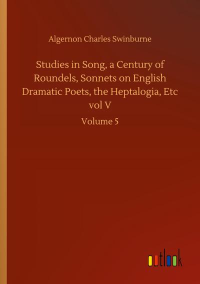 Studies in Song, a Century of Roundels, Sonnets on English Dramatic Poets, the Heptalogia, Etc vol V