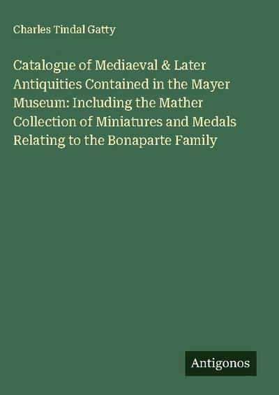 Catalogue of Mediaeval & Later Antiquities Contained in the Mayer Museum: Including the Mather Collection of Miniatures and Medals Relating to the Bonaparte Family