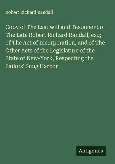 Copy of The Last will and Testament of The Late Robert Richard Randall, esq; of The Act of Incorporation, and of The Other Acts of the Legislature of the State of New-York, Respecting the Sailors’ Snug Harbor