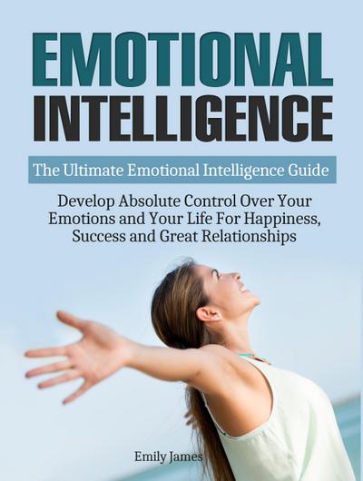 Emotional Intelligence: The Ultimate Emotional Intelligence Guide: Develop Absolute Control Over Your Emotions and Your Life For Happiness, Success and Great Relationships