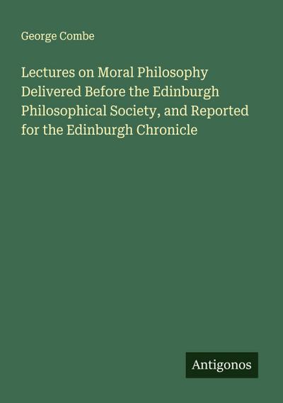 Lectures on Moral Philosophy Delivered Before the Edinburgh Philosophical Society, and Reported for the Edinburgh Chronicle