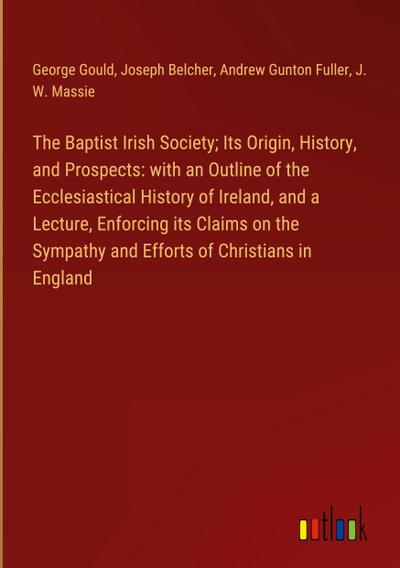 The Baptist Irish Society; Its Origin, History, and Prospects: with an Outline of the Ecclesiastical History of Ireland, and a Lecture, Enforcing its Claims on the Sympathy and Efforts of Christians in England