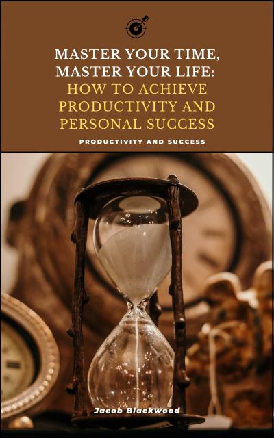 Master Your Time, Master Your Life: How to Achieve Productivity and Personal Success