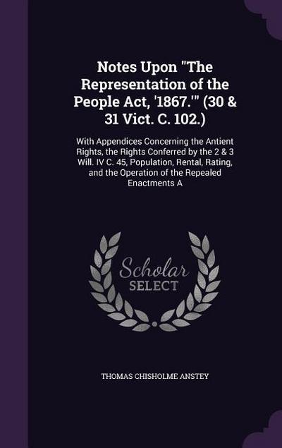 Notes Upon The Representation of the People Act, ’1867.’ (30 & 31 Vict. C. 102.): With Appendices Concerning the Antient Rights, the Rights Conferred