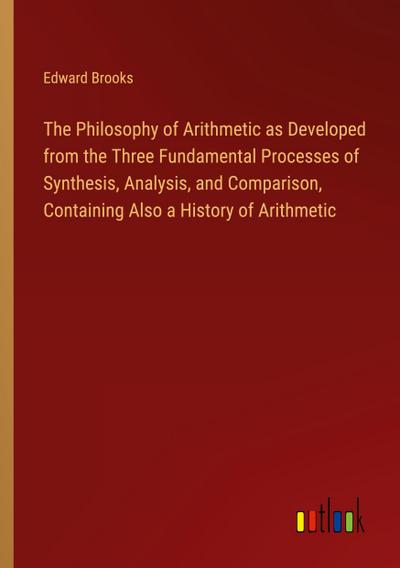 The Philosophy of Arithmetic as Developed from the Three Fundamental Processes of Synthesis, Analysis, and Comparison, Containing Also a History of Arithmetic