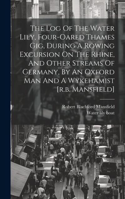 The Log Of The Water Lily, Four-oared Thames Gig, During A Rowing Excursion On The Rhine, And Other Streams Of Germany, By An Oxford Man And A Wykehamist [r.b. Mansfield]