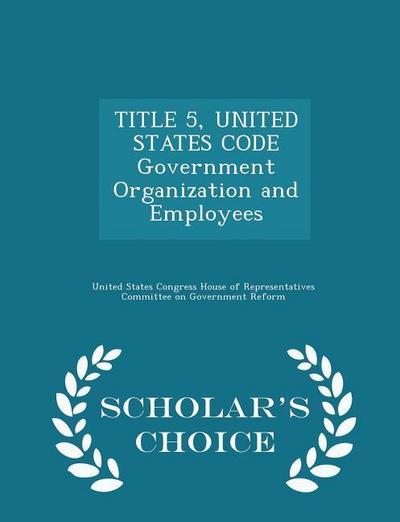 TITLE 5, UNITED STATES CODE Government Organization and Employees - Scholar’s Choice Edition