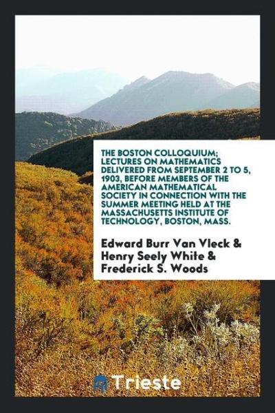 The Boston colloquium; lectures on mathematics delivered from September 2 to 5, 1903, before members of the American mathematical society in connection with the summer meeting held at the Massachusetts institute of technology, Boston, Mass.